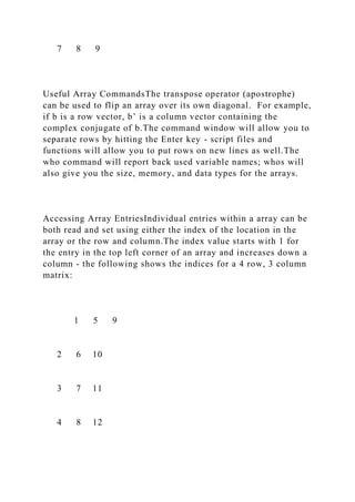 7 8 9
Useful Array CommandsThe transpose operator (apostrophe)
can be used to flip an array over its own diagonal. For example,
if b is a row vector, b’ is a column vector containing the
complex conjugate of b.The command window will allow you to
separate rows by hitting the Enter key - script files and
functions will allow you to put rows on new lines as well.The
who command will report back used variable names; whos will
also give you the size, memory, and data types for the arrays.
Accessing Array EntriesIndividual entries within a array can be
both read and set using either the index of the location in the
array or the row and column.The index value starts with 1 for
the entry in the top left corner of an array and increases down a
column - the following shows the indices for a 4 row, 3 column
matrix:
1 5 9
2 6 10
3 7 11
4 8 12
 