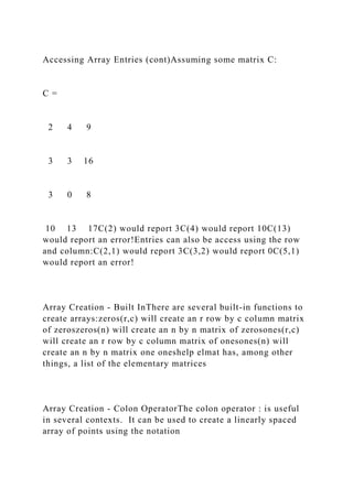 Accessing Array Entries (cont)Assuming some matrix C:
C =
2 4 9
3 3 16
3 0 8
10 13 17C(2) would report 3C(4) would report 10C(13)
would report an error!Entries can also be access using the row
and column:C(2,1) would report 3C(3,2) would report 0C(5,1)
would report an error!
Array Creation - Built InThere are several built-in functions to
create arrays:zeros(r,c) will create an r row by c column matrix
of zeroszeros(n) will create an n by n matrix of zerosones(r,c)
will create an r row by c column matrix of onesones(n) will
create an n by n matrix one oneshelp elmat has, among other
things, a list of the elementary matrices
Array Creation - Colon OperatorThe colon operator : is useful
in several contexts. It can be used to create a linearly spaced
array of points using the notation
 