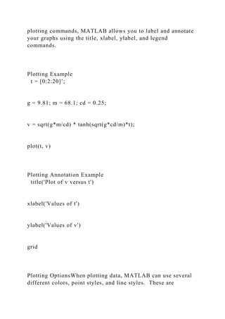 plotting commands, MATLAB allows you to label and annotate
your graphs using the title, xlabel, ylabel, and legend
commands.
Plotting Example
t = [0:2:20]’;
g = 9.81; m = 68.1; cd = 0.25;
v = sqrt(g*m/cd) * tanh(sqrt(g*cd/m)*t);
plot(t, v)
Plotting Annotation Example
title('Plot of v versus t')
xlabel('Values of t')
ylabel('Values of v')
grid
Plotting OptionsWhen plotting data, MATLAB can use several
different colors, point styles, and line styles. These are
 