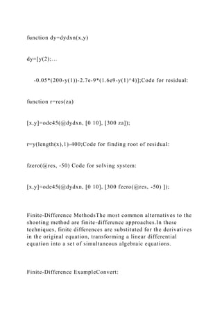 function dy=dydxn(x,y)
dy=[y(2);…
-0.05*(200-y(1))-2.7e-9*(1.6e9-y(1)^4)];Code for residual:
function r=res(za)
[x,y]=ode45(@dydxn, [0 10], [300 za]);
r=y(length(x),1)-400;Code for finding root of residual:
fzero(@res, -50) Code for solving system:
[x,y]=ode45(@dydxn, [0 10], [300 fzero(@res, -50) ]);
Finite-Difference MethodsThe most common alternatives to the
shooting method are finite-difference approaches.In these
techniques, finite differences are substituted for the derivatives
in the original equation, transforming a linear differential
equation into a set of simultaneous algebraic equations.
Finite-Difference ExampleConvert:
 