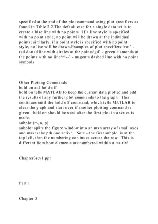 specified at the end of the plot command using plot specifiers as
found in Table 2.2.The default case for a single data set is to
create a blue line with no points. If a line style is specified
with no point style, no point will be drawn at the individual
points; similarly, if a point style is specified with no point
style, no line will be drawn.Examples of plot specifiers:‘ro:’ -
red dotted line with circles at the points‘gd’ - green diamonds at
the points with no line‘m--’ - magenta dashed line with no point
symbols
Other Plotting Commands
hold on and hold off
hold on tells MATLAB to keep the current data plotted and add
the results of any further plot commands to the graph. This
continues until the hold off command, which tells MATLAB to
clear the graph and start over if another plotting command is
given. hold on should be used after the first plot in a series is
made.
subplot(m, n, p)
subplot splits the figure window into an mxn array of small axes
and makes the pth one active. Note - the first subplot is at the
top left, then the numbering continues across the row. This is
different from how elements are numbered within a matrix!
Chapter3rev1.ppt
Part 1
Chapter 3
 