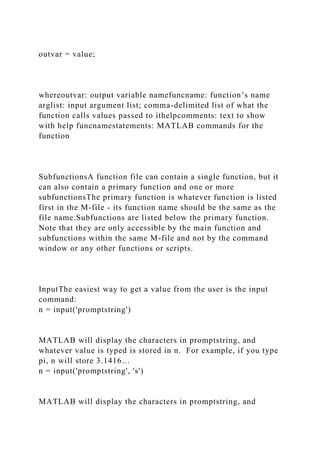 outvar = value;
whereoutvar: output variable namefuncname: function’s name
arglist: input argument list; comma-delimited list of what the
function calls values passed to ithelpcomments: text to show
with help funcnamestatements: MATLAB commands for the
function
SubfunctionsA function file can contain a single function, but it
can also contain a primary function and one or more
subfunctionsThe primary function is whatever function is listed
first in the M-file - its function name should be the same as the
file name.Subfunctions are listed below the primary function.
Note that they are only accessible by the main function and
subfunctions within the same M-file and not by the command
window or any other functions or scripts.
InputThe easiest way to get a value from the user is the input
command:
n = input('promptstring')
MATLAB will display the characters in promptstring, and
whatever value is typed is stored in n. For example, if you type
pi, n will store 3.1416…
n = input('promptstring', 's')
MATLAB will display the characters in promptstring, and
 
