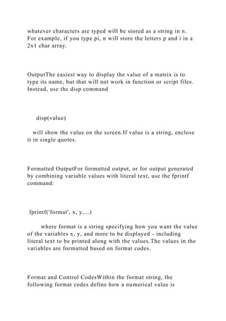 whatever characters are typed will be stored as a string in n.
For example, if you type pi, n will store the letters p and i in a
2x1 char array.
OutputThe easiest way to display the value of a matrix is to
type its name, but that will not work in function or script files.
Instead, use the disp command
disp(value)
will show the value on the screen.If value is a string, enclose
it in single quotes.
Formatted OutputFor formatted output, or for output generated
by combining variable values with literal text, use the fprintf
command:
fprintf('format', x, y,...)
where format is a string specifying how you want the value
of the variables x, y, and more to be displayed - including
literal text to be printed along with the values.The values in the
variables are formatted based on format codes.
Format and Control CodesWithin the format string, the
following format codes define how a numerical value is
 