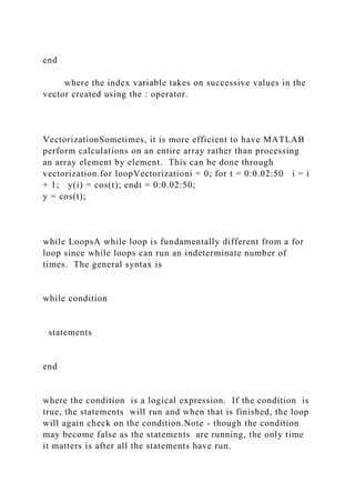 end
where the index variable takes on successive values in the
vector created using the : operator.
VectorizationSometimes, it is more efficient to have MATLAB
perform calculations on an entire array rather than processing
an array element by element. This can be done through
vectorization.for loopVectorizationi = 0; for t = 0:0.02:50 i = i
+ 1; y(i) = cos(t); endt = 0:0.02:50;
y = cos(t);
while LoopsA while loop is fundamentally different from a for
loop since while loops can run an indeterminate number of
times. The general syntax is
while condition
statements
end
where the condition is a logical expression. If the condition is
true, the statements will run and when that is finished, the loop
will again check on the condition.Note - though the condition
may become false as the statements are running, the only time
it matters is after all the statements have run.
 