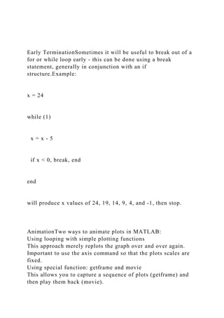 Early TerminationSometimes it will be useful to break out of a
for or while loop early - this can be done using a break
statement, generally in conjunction with an if
structure.Example:
x = 24
while (1)
x = x - 5
if x < 0, break, end
end
will produce x values of 24, 19, 14, 9, 4, and -1, then stop.
AnimationTwo ways to animate plots in MATLAB:
Using looping with simple plotting functions
This approach merely replots the graph over and over again.
Important to use the axis command so that the plots scales are
fixed.
Using special function: getframe and movie
This allows you to capture a sequence of plots (getframe) and
then play them back (movie).
 