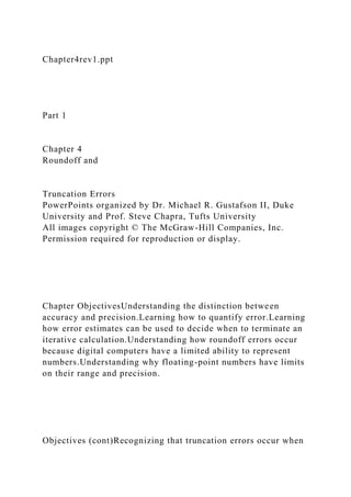 Chapter4rev1.ppt
Part 1
Chapter 4
Roundoff and
Truncation Errors
PowerPoints organized by Dr. Michael R. Gustafson II, Duke
University and Prof. Steve Chapra, Tufts University
All images copyright © The McGraw-Hill Companies, Inc.
Permission required for reproduction or display.
Chapter ObjectivesUnderstanding the distinction between
accuracy and precision.Learning how to quantify error.Learning
how error estimates can be used to decide when to terminate an
iterative calculation.Understanding how roundoff errors occur
because digital computers have a limited ability to represent
numbers.Understanding why floating-point numbers have limits
on their range and precision.
Objectives (cont)Recognizing that truncation errors occur when
 