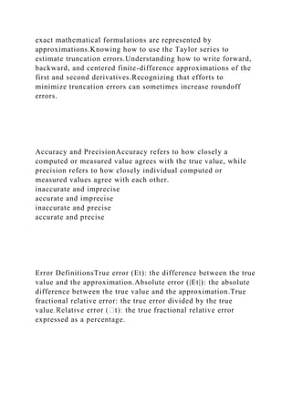 exact mathematical formulations are represented by
approximations.Knowing how to use the Taylor series to
estimate truncation errors.Understanding how to write forward,
backward, and centered finite-difference approximations of the
first and second derivatives.Recognizing that efforts to
minimize truncation errors can sometimes increase roundoff
errors.
Accuracy and PrecisionAccuracy refers to how closely a
computed or measured value agrees with the true value, while
precision refers to how closely individual computed or
measured values agree with each other.
inaccurate and imprecise
accurate and imprecise
inaccurate and precise
accurate and precise
Error DefinitionsTrue error (Et): the difference between the true
value and the approximation.Absolute error (|Et|): the absolute
difference between the true value and the approximation.True
fractional relative error: the true error divided by the true
expressed as a percentage.
 