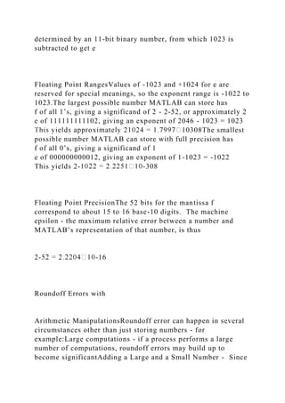 determined by an 11-bit binary number, from which 1023 is
subtracted to get e
Floating Point RangesValues of -1023 and +1024 for e are
reserved for special meanings, so the exponent range is -1022 to
1023.The largest possible number MATLAB can store has
f of all 1’s, giving a significand of 2 - 2-52, or approximately 2
e of 111111111102, giving an exponent of 2046 - 1023 = 1023
10308The smallest
possible number MATLAB can store with full precision has
f of all 0’s, giving a significand of 1
e of 000000000012, giving an exponent of 1-1023 = -1022
This yields 2- -308
Floating Point PrecisionThe 52 bits for the mantissa f
correspond to about 15 to 16 base-10 digits. The machine
epsilon - the maximum relative error between a number and
MATLAB’s representation of that number, is thus
2- -16
Roundoff Errors with
Arithmetic ManipulationsRoundoff error can happen in several
circumstances other than just storing numbers - for
example:Large computations - if a process performs a large
number of computations, roundoff errors may build up to
become significantAdding a Large and a Small Number - Since
 