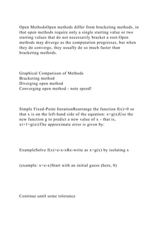 Open MethodsOpen methods differ from bracketing methods, in
that open methods require only a single starting value or two
starting values that do not necessarily bracket a root.Open
methods may diverge as the computation progresses, but when
they do converge, they usually do so much faster than
bracketing methods.
Graphical Comparison of Methods
Bracketing method
Diverging open method
Converging open method - note speed!
Simple Fixed-Point IterationRearrange the function f(x)=0 so
that x is on the left-hand side of the equation: x=g(x)Use the
new function g to predict a new value of x - that is,
xi+1=g(xi)The approximate error is given by:
ExampleSolve f(x)=e-x-xRe-write as x=g(x) by isolating x
(example: x=e-x)Start with an initial guess (here, 0)
Continue until some tolerance
 
