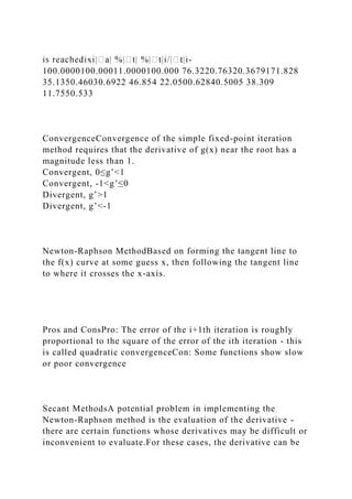 -
100.0000100.00011.0000100.000 76.3220.76320.3679171.828
35.1350.46030.6922 46.854 22.0500.62840.5005 38.309
11.7550.533
ConvergenceConvergence of the simple fixed-point iteration
method requires that the derivative of g(x) near the root has a
magnitude less than 1.
Convergent, 0≤g’<1
Convergent, -1<g’≤0
Divergent, g’>1
Divergent, g’<-1
Newton-Raphson MethodBased on forming the tangent line to
the f(x) curve at some guess x, then following the tangent line
to where it crosses the x-axis.
Pros and ConsPro: The error of the i+1th iteration is roughly
proportional to the square of the error of the ith iteration - this
is called quadratic convergenceCon: Some functions show slow
or poor convergence
Secant MethodsA potential problem in implementing the
Newton-Raphson method is the evaluation of the derivative -
there are certain functions whose derivatives may be difficult or
inconvenient to evaluate.For these cases, the derivative can be
 