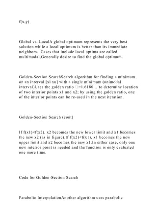 f(x,y)
Global vs. LocalA global optimum represents the very best
solution while a local optimum is better than its immediate
neighbors. Cases that include local optima are called
multimodal.Generally desire to find the global optimum.
Golden-Section SearchSearch algorithm for finding a minimum
on an interval [xl xu] with a single minimum (unimodal
of two interior points x1 and x2; by using the golden ratio, one
of the interior points can be re-used in the next iteration.
Golden-Section Search (cont)
If f(x1)<f(x2), x2 becomes the new lower limit and x1 becomes
the new x2 (as in figure).If f(x2)<f(x1), x1 becomes the new
upper limit and x2 becomes the new x1.In either case, only one
new interior point is needed and the function is only evaluated
one more time.
Code for Golden-Section Search
Parabolic InterpolationAnother algorithm uses parabolic
 
