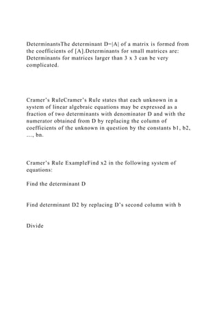 DeterminantsThe determinant D=|A| of a matrix is formed from
the coefficients of [A].Determinants for small matrices are:
Determinants for matrices larger than 3 x 3 can be very
complicated.
Cramer’s RuleCramer’s Rule states that each unknown in a
system of linear algebraic equations may be expressed as a
fraction of two determinants with denominator D and with the
numerator obtained from D by replacing the column of
coefficients of the unknown in question by the constants b1, b2,
…, bn.
Cramer’s Rule ExampleFind x2 in the following system of
equations:
Find the determinant D
Find determinant D2 by replacing D’s second column with b
Divide
 