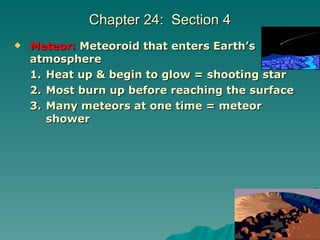 Chapter 24:  Section 4 Meteor:   Meteoroid that enters Earth’s atmosphere Heat up & begin to glow = shooting star Most burn up before reaching the surface Many meteors at one time = meteor shower 