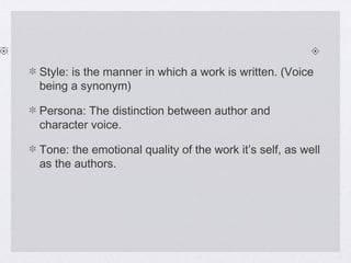 Style: is the manner in which a work is written. (Voice
being a synonym)

Persona: The distinction between author and
character voice.

Tone: the emotional quality of the work it’s self, as well
as the authors.
 