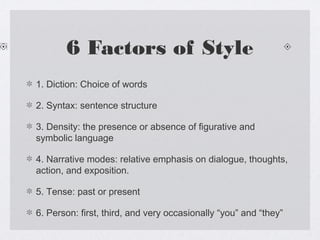 6 Factors of Style
1. Diction: Choice of words

2. Syntax: sentence structure

3. Density: the presence or absence of figurative and
symbolic language

4. Narrative modes: relative emphasis on dialogue, thoughts,
action, and exposition.

5. Tense: past or present

6. Person: first, third, and very occasionally “you” and “they”
 