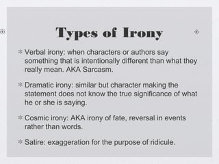 Types of Irony
Verbal irony: when characters or authors say
something that is intentionally different than what they
really mean. AKA Sarcasm.

Dramatic irony: similar but character making the
statement does not know the true significance of what
he or she is saying.

Cosmic irony: AKA irony of fate, reversal in events
rather than words.

Satire: exaggeration for the purpose of ridicule.
 