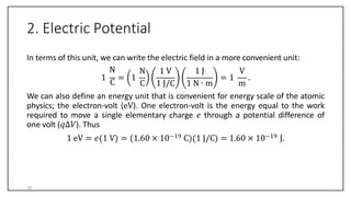 2. Electric Potential
In terms of this unit, we can write the electric field in a more convenient unit:
1
N
C
= 1
N 1 V 1 J V
C 1 J/C 1 N ∙ m m
= 1 .
We can also define an energy unit that is convenient for energy scale of the atomic
physics; the electron-volt (eV). One electron-volt is the energy equal to the work
required to move a single elementary charge 𝑒 through a potential difference of
one volt (𝑞∆𝑉). Thus
1 eV = 𝑒 1 V = 1.60 × 10−19 C 1 J/C = 1.60 × 10−19 J.
10
 