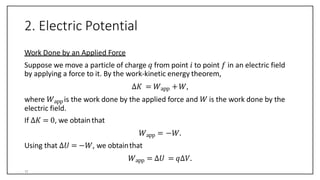 2. Electric Potential
Work Done by an Applied Force
Suppose we move a particle of charge 𝑞 from point 𝑖 to point 𝑓 in an electric field
by applying a force to it. By the work-kinetic energy theorem,
∆𝐾 = 𝑊app +𝑊,
where 𝑊app is the work done by the applied force and 𝑊 is the work done by the
electric field.
If ∆𝐾 = 0, we obtainthat
𝑊app = −𝑊.
Using that ∆𝑈 = −𝑊, we obtainthat
𝑊app = ∆𝑈 = 𝑞∆𝑉.
11
 