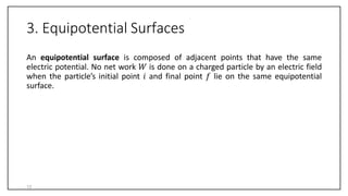 3. Equipotential Surfaces
An equipotential surface is composed of adjacent points that have the same
electric potential. No net work 𝑊 is done on a charged particle by an electric field
when the particle’s initial point 𝑖 and final point 𝑓 lie on the same equipotential
surface.
13
 