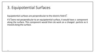 3. Equipotential Surfaces
Equipotential surfaces are perpendicular to the electric field 𝐸.
If 𝐸 were not perpendicular to an equipotential surface, it would have a component
along the surface. This component would then do work on a charged particle as it
moved along the surface.
16
 
