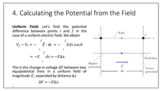 4. Calculating the Potential from the Field
Uniform Field: Let’s find the potential
difference between points 𝑖 and 𝑓 in the
case of a uniform electric field. We obtain
𝑓 𝑓
𝑉𝑓 − 𝑉𝑖 = − 𝐸 ∙ 𝑑𝑠 = − 𝐸𝑑𝑠 cos0
𝑖 𝑖
𝑓
= −𝐸 𝑑𝑠 =−𝐸∆𝑥.
𝑖
The is the change in voltage ∆𝑉 between two
equipotential lines in a uniform field of
magnitude 𝐸, separated by distance ∆𝑥
∆𝑉 =−𝐸∆𝑥.
21
 