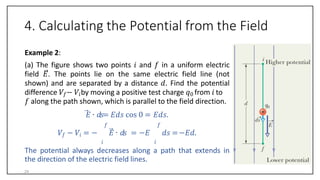 4. Calculating the Potential from the Field
Example 2:
(a) The figure shows two points 𝑖 and 𝑓 in a uniform electric
field 𝐸. The points lie on the same electric field line (not
shown) and are separated by a distance 𝑑. Find the potential
difference 𝑉𝑓− 𝑉𝑖by moving a positive test charge 𝑞0 from 𝑖 to
𝑓 along the path shown, which is parallel to the field direction.
𝐸 ∙ 𝑑𝑠= 𝐸𝑑𝑠 cos 0 = 𝐸𝑑𝑠.
𝑓 𝑓
𝑉𝑓 − 𝑉𝑖 = − 𝐸 ∙ 𝑑𝑠 = −𝐸 𝑑𝑠 =−𝐸𝑑.
𝑖 𝑖
The potential always decreases along a path that extends in
the direction of the electric field lines.
24
 