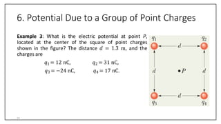 6. Potential Due to a Group of Point Charges
Example 3: What is the electric potential at point P,
located at the center of the square of point charges
shown in the figure? The distance 𝑑 = 1.3 m, and the
charges are
𝑞1 = 12 nC,
𝑞3 = −24 nC,
𝑞2 = 31 nC,
𝑞4 = 17 nC.
31
 