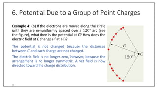 6. Potential Due to a Group of Point Charges
Example 4: (b) If the electrons are moved along the circle
until they are nonuniformly spaced over a 120° arc (see
the figure), what then is the potential at 𝐶? How does the
electric field at 𝐶 change (if at all)?
The potential is not changed because the distances
between 𝐶 and each charge are not changed.
The electric field is no longer zero, however, because the
arrangement is no longer symmetric. A net field is now
directed toward the charge distribution.
35
 