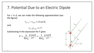 7. Potential Due to an Electric Dipole
For 𝑟 ≫ 𝑑, we can make the following approximation (see
the figure):
𝑟 − − 𝑟 + ≈ 𝑑 cos 𝜃 ,
and
𝑟 − 𝑟 + ≈ 𝑟2.
Substituting in the expression for 𝑉 gives
𝑉 =
4𝜋𝜀0
𝑞 𝑑 cos𝜃
𝑟2
=
4𝜋𝜀0
1 𝑝 cos𝜃
𝑟2
.
37
 