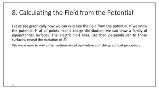 8. Calculating the Field from the Potential
Let us see graphically how we can calculate the field from the potential. If we know
the potential 𝑉 at all points near a charge distribution, we can draw a family of
equipotential surfaces. The electric field lines, sketched perpendicular to those
surfaces, reveal the variation of 𝐸.
We want now to write the mathematical equivalence of this graphical procedure.
41
 