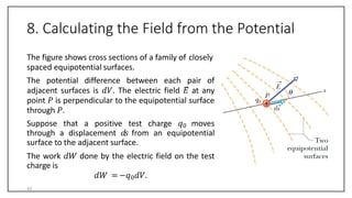 8. Calculating the Field from the Potential
The figure shows cross sections of a family of closely
spaced equipotential surfaces.
The potential difference between each pair of
adjacent surfaces is 𝑑𝑉. The electric field 𝐸 at any
point 𝑃 is perpendicular to the equipotential surface
through 𝑃.
Suppose that a positive test charge 𝑞0 moves
through a displacement 𝑑𝑠 from an equipotential
surface to the adjacent surface.
The work 𝑑𝑊 done by the electric field on the test
charge is
𝑑𝑊 =−𝑞0𝑑𝑉.
42
 