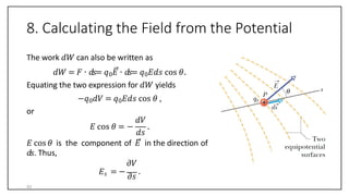 8. Calculating the Field from the Potential
The work 𝑑𝑊 can also be written as
𝑑𝑊 = 𝐹 ∙ 𝑑𝑠= 𝑞0𝐸 ∙ 𝑑𝑠= 𝑞0𝐸𝑑𝑠 cos 𝜃.
Equating the two expression for 𝑑𝑊 yields
−𝑞0𝑑𝑉 = 𝑞0𝐸𝑑𝑠 cos 𝜃 ,
or
𝐸 cos 𝜃 = −
𝑑𝑉
𝑑𝑠
.
𝐸 cos 𝜃 is the component of 𝐸 in the direction of
𝑑𝑠. Thus,
𝜕𝑉
𝐸𝑠 = −
𝜕𝑠
.
43
 