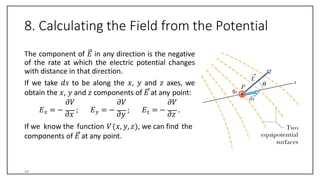 8. Calculating the Field from the Potential
The component of 𝐸 in any direction is the negative
of the rate at which the electric potential changes
with distance in that direction.
If we take 𝑑𝑠 to be along the 𝑥, 𝑦 and 𝑧 axes, we
obtain the 𝑥, 𝑦 and 𝑧 components of 𝐸 at any point:
𝜕𝑉
𝐸𝑥 = −
𝜕𝑥
;
𝜕𝑉
𝐸𝑦 = −
𝜕𝑦
;
𝜕𝑉
𝐸z = −
𝜕𝑧
.
If we know the function 𝑉 𝑥, 𝑦, 𝑧 , we can find the
components of 𝐸 at any point.
44
 