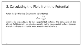 8. Calculating the Field from the Potential
When the electric field 𝐸 is uniform, we write that
∆𝑉
∆𝑠
𝐸 = − .
where 𝑠 is perpendicular to the equipotential surfaces. The component of the
electric field is zero in any direction parallel to the equipotential surfaces because
there is no change in potential along an equipotential surface.
45
 