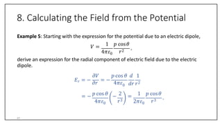 8. Calculating the Field from the Potential
Example 5: Starting with the expression for the potential due to an electric dipole,
𝑉 =
4𝜋𝜀0
1 𝑝 cos𝜃
𝑟2
.
derive an expression for the radial component of electric field due to the electric
dipole.
𝐸𝑟 = −
𝜕𝑟
= −
4𝜋𝜀0
𝜕𝑉 𝑝 cos 𝜃 𝑑 1
= −
4𝜋𝜀0
𝑝 cos 𝜃 2
𝑟3
− =
2𝜋𝜀0
𝑑𝑟 𝑟2
1 𝑝 cos𝜃
𝑟3
.
47
 