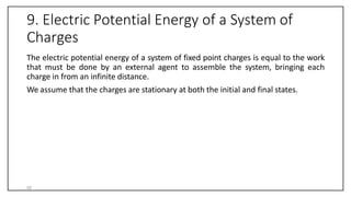 9. Electric Potential Energy of a System of
Charges
The electric potential energy of a system of fixed point charges is equal to the work
that must be done by an external agent to assemble the system, bringing each
charge in from an infinite distance.
We assume that the charges are stationary at both the initial and final states.
50
 