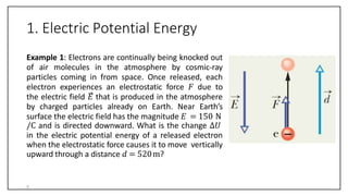 1. Electric Potential Energy
Example 1: Electrons are continually being knocked out
of air molecules in the atmosphere by cosmic-ray
particles coming in from space. Once released, each
electron experiences an electrostatic force 𝐹 due to
the electric field 𝐸 that is produced in the atmosphere
by charged particles already on Earth. Near Earth’s
surface the electric field has the magnitude 𝐸 = 150 N
/C and is directed downward. What is the change ∆𝑈
in the electric potential energy of a released electron
when the electrostatic force causes it to move vertically
upward through a distance 𝑑 = 520m?
5
 