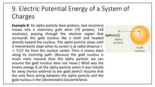 9. Electric Potential Energy of a System of
Charges
Example 8: An alpha particle (two protons, two neutrons)
moves into a stationary gold atom (79 protons, 118
neutrons), passing through the electron region that
surrounds the gold nucleus like a shell and headed
directly toward the nucleus. The alpha particle slows until
it momentarily stops when its center is at radial distance 𝑟
= 9.23 fm from the nuclear center. Then it moves back
along its incoming path. (Because the gold nucleus is
much more massive than the alpha particle, we can
assume the gold nucleus does not move.) What was the
kinetic energy 𝐾𝑖of the alpha particle when it was initially
far away (hence external to the gold atom)? Assume that
the only force acting between the alpha particle and the
gold nucleus is the (electrostatic) Coulomb force.
54
 
