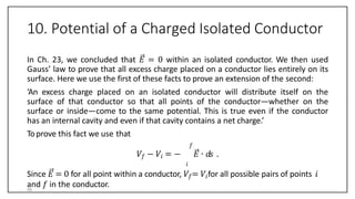 10. Potential of a Charged Isolated Conductor
In Ch. 23, we concluded that 𝐸 = 0 within an isolated conductor. We then used
Gauss’ law to prove that all excess charge placed on a conductor lies entirely on its
surface. Here we use the first of these facts to prove an extension of the second:
‘An excess charge placed on an isolated conductor will distribute itself on the
surface of that conductor so that all points of the conductor—whether on the
surface or inside—come to the same potential. This is true even if the conductor
has an internal cavity and even if that cavity contains a net charge.’
Toprove this fact we use that
𝑓
𝑉𝑓 − 𝑉𝑖 = − 𝐸 ∙ 𝑑𝑠 .
𝑖
Since 𝐸 = 0 for all point within a conductor, 𝑉𝑓= 𝑉𝑖for all possible pairs of points 𝑖
and 𝑓 in the conductor.
56
 