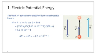 1. Electric Potential Energy
The work 𝑊 done on the electron by the electrostatic
force is
𝑊 = 𝐹 ∙ 𝑑 = 𝐹𝑑 cos 0 = 𝐸𝑒𝑑
= 150 N/C 1.60 × 10−19 C 520 m
= 1.2 × 10−14 J.
∆𝑈 = −𝑊 = −1.2 × 10−14 J.
6
 