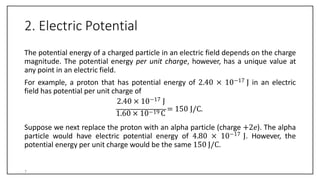 2. Electric Potential
The potential energy of a charged particle in an electric field depends on the charge
magnitude. The potential energy per unit charge, however, has a unique value at
any point in an electric field.
For example, a proton that has potential energy of 2.40 × 10−17 J in an electric
field has potential per unit charge of
2.40 × 10−17 J
1.60 × 10−19 C
= 150 J/C.
Suppose we next replace the proton with an alpha particle (charge +2𝑒). The alpha
particle would have electric potential energy of 4.80 × 10−17 J. However, the
potential energy per unit charge would be the same 150 J/C.
7
 