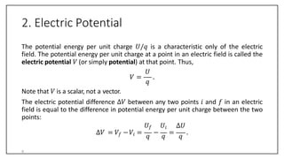 2. Electric Potential
The potential energy per unit charge 𝑈/𝑞 is a characteristic only of the electric
field. The potential energy per unit charge at a point in an electric field is called the
electric potential 𝑉 (or simply potential) at that point. Thus,
𝑈
𝑞
𝑉 = .
Note that 𝑉 is a scalar, not a vector.
The electric potential difference ∆𝑉 between any two points 𝑖 and 𝑓 in an electric
field is equal to the difference in potential energy per unit charge between the two
points:
𝑈𝑓 𝑈𝑖 ∆𝑈
∆𝑉 = 𝑉𝑓 −𝑉𝑖 =
𝑞
−
𝑞
=
𝑞
.
8
 