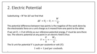2. Electric Potential
Substituting −𝑊 for ∆𝑈 we find that
𝑊
∆𝑉 = 𝑉𝑓 − 𝑉𝑖 = −
𝑞
.
The potential difference between two points is the negative of the work done by
the electrostatic force on a unit charge as it moved from one point to the other.
If we set 𝑈𝑖 = 0 at infinity as our reference potential energy, 𝑉 must be zero there
too. The electric potential at any point in an electric field is thus
𝑞 𝑞
𝑈 𝑊∞
𝑉 = = − .
The SI unit for potential 𝑉 is joule per coulomb or volt (V):
1 volt = 1 joul per coulomb.
9
 