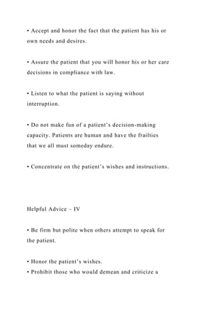 • Accept and honor the fact that the patient has his or
own needs and desires.
• Assure the patient that you will honor his or her care
decisions in compliance with law.
• Listen to what the patient is saying without
interruption.
• Do not make fun of a patient’s decision-making
capacity. Patients are human and have the frailties
that we all must someday endure.
• Concentrate on the patient’s wishes and instructions.
Helpful Advice – IV
• Be firm but polite when others attempt to speak for
the patient.
• Honor the patient’s wishes.
• Prohibit those who would demean and criticize a
 