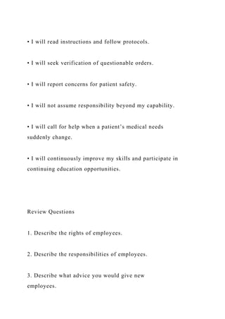 • I will read instructions and follow protocols.
• I will seek verification of questionable orders.
• I will report concerns for patient safety.
• I will not assume responsibility beyond my capability.
• I will call for help when a patient’s medical needs
suddenly change.
• I will continuously improve my skills and participate in
continuing education opportunities.
Review Questions
1. Describe the rights of employees.
2. Describe the responsibilities of employees.
3. Describe what advice you would give new
employees.
 