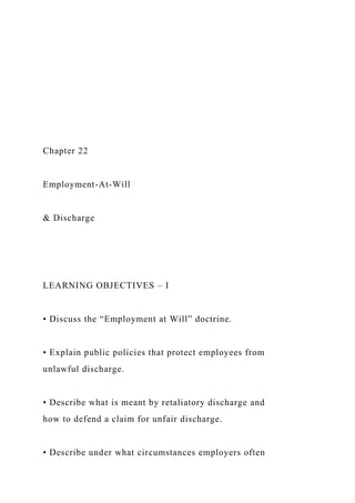 Chapter 22
Employment-At-Will
& Discharge
LEARNING OBJECTIVES – I
• Discuss the “Employment at Will” doctrine.
• Explain public policies that protect employees from
unlawful discharge.
• Describe what is meant by retaliatory discharge and
how to defend a claim for unfair discharge.
• Describe under what circumstances employers often
 