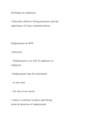 discharge an employee.
• Describe effective hiring practices and the
importance of clear communications.
Employment-at-Will
• Doctrine
– Employment is at will of employer or
employee
• Employment may be terminated
– at any time
– for any or no reason
• unless a contract in place specifying
terms & duration of employment
 