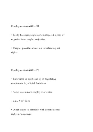Employment-at-Will – III
• Fairly balancing rights of employee & needs of
organization complex objective
• Chapter provides direction in balancing act
rights
Employment-at-Will – IV
• Embroiled in combination of legislative
enactments & judicial decisions.
• Some states more employer oriented.
– e.g., New York
• Other states in harmony with constitutional
rights of employee.
 
