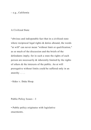 – e.g., California
A Civilized State
“obvious and indisputable fact that in a civilized state
where reciprocal legal rights & duties abound, the words
"at will" can never mean "without limit or qualification,"
as so much of the discussion and the briefs of the
defendants imply; for in such a state the rights of each
person are necessarily & inherently limited by the rights
of others & the interests of the public. An at will
prerogative without limits could be suffered only in an
anarchy . . . .
−Sides v. Duke Hosp.
Public Policy Issues – I
• Public policy originates with legislative
enactments.
 