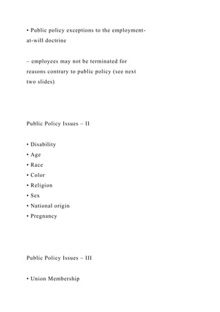 • Public policy exceptions to the employment-
at-will doctrine
– employees may not be terminated for
reasons contrary to public policy (see next
two slides)
Public Policy Issues – II
• Disability
• Age
• Race
• Color
• Religion
• Sex
• National origin
• Pregnancy
Public Policy Issues – III
• Union Membership
 